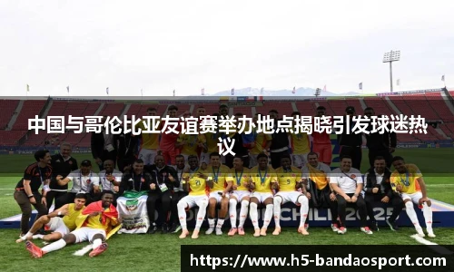 中国与哥伦比亚友谊赛举办地点揭晓引发球迷热议